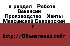  в раздел : Работа » Вакансии »  » Производство . Ханты-Мансийский,Белоярский г.